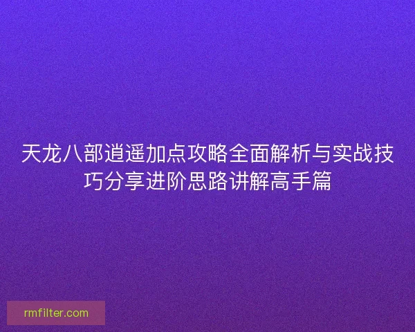 天龙八部逍遥加点攻略全面解析与实战技巧分享进阶思路讲解高手篇