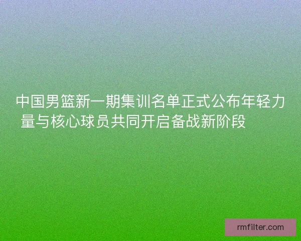 中国男篮新一期集训名单正式公布年轻力量与核心球员共同开启备战新阶段 🏀🇨🇳