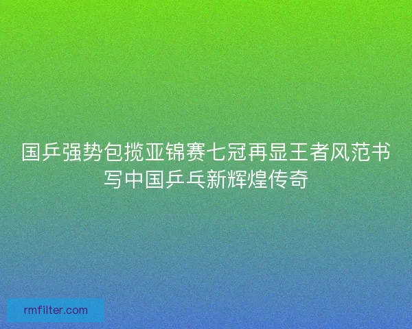 国乒强势包揽亚锦赛七冠再显王者风范书写中国乒乓新辉煌传奇