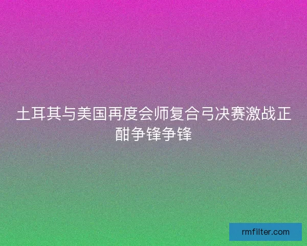 土耳其与美国再度会师复合弓决赛激战正酣争锋争锋