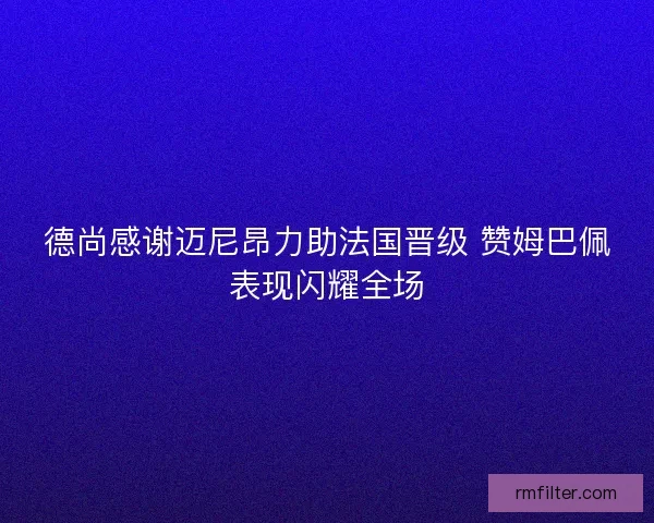 德尚感谢迈尼昂力助法国晋级 赞姆巴佩表现闪耀全场