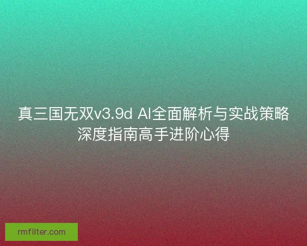 真三国无双v3.9d AI全面解析与实战策略深度指南高手进阶心得